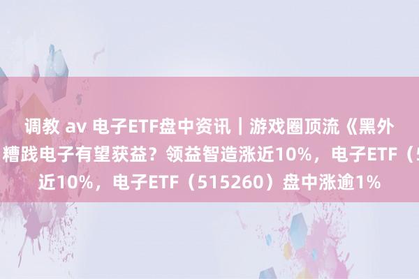 调教 av 电子ETF盘中资讯｜游戏圈顶流《黑外传：悟空》细腻上线！糟践电子有望获益？领益智造涨近10%，电子ETF（515260）盘中涨逾1%