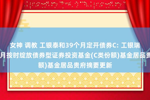 女神 调教 工银泰和39个月定开债券C: 工银瑞信泰和39个月按时绽放债券型证券投资基金(C类份额)基金居品贵府摘要更新