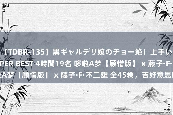 【TDBR-135】黒ギャルデリ嬢のチョー絶！上手いフェラチオ！！SUPER BEST 4時間19名 哆啦A梦【顾惜版】 x 藤子·F·不二雄 全45卷，吉好意思版