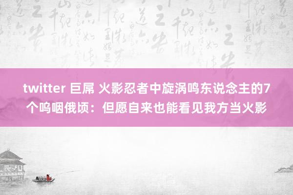 twitter 巨屌 火影忍者中旋涡鸣东说念主的7个呜咽俄顷：但愿自来也能看见我方当火影