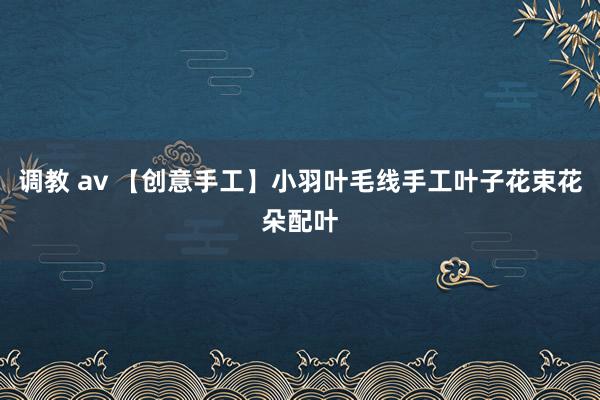 调教 av 【创意手工】小羽叶毛线手工叶子花束花朵配叶