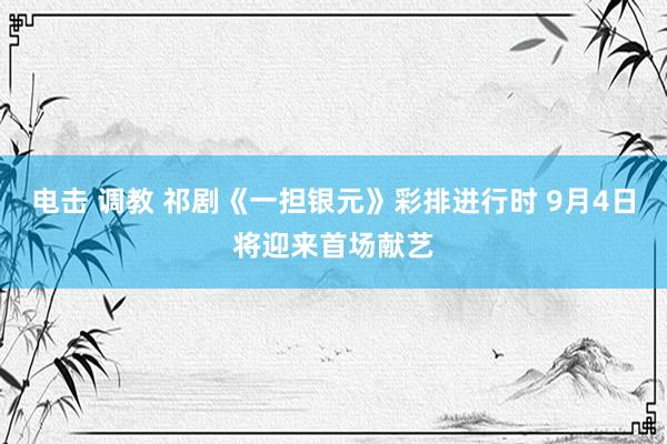 电击 调教 祁剧《一担银元》彩排进行时 9月4日将迎来首场献艺