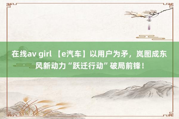 在线av girl 【e汽车】以用户为矛，岚图成东风新动力“跃迁行动”破局前锋！