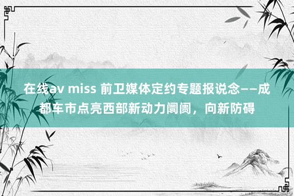 在线av miss 前卫媒体定约专题报说念——成都车市点亮西部新动力阛阓，向新防碍