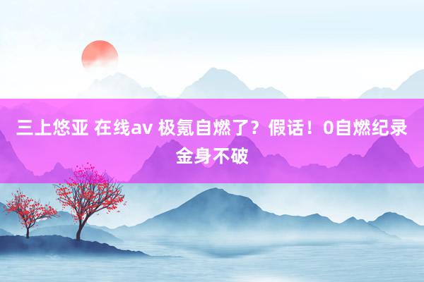 三上悠亚 在线av 极氪自燃了？假话！0自燃纪录金身不破