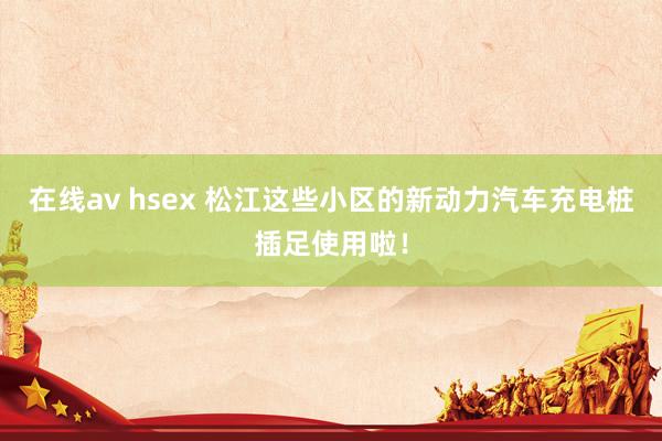 在线av hsex 松江这些小区的新动力汽车充电桩插足使用啦！