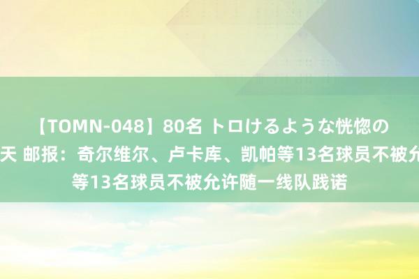 【TOMN-048】80名 トロけるような恍惚の表情 クンニ激昇天 邮报：奇尔维尔、卢卡库、凯帕等13名球员不被允许随一线队践诺