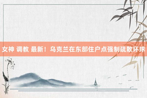 女神 调教 最新！乌克兰在东部住户点强制疏散环球