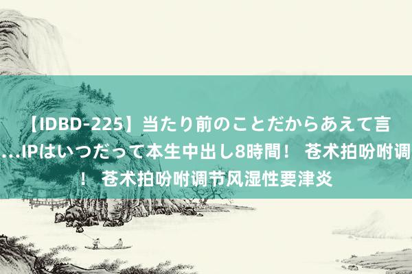 【IDBD-225】当たり前のことだからあえて言わなかったけど…IPはいつだって本生中出し8時間！ 苍术拍吩咐调节风湿性要津炎