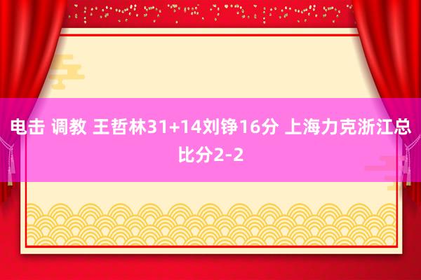 电击 调教 王哲林31+14刘铮16分 上海力克浙江总比分2-2