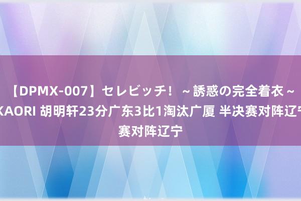 【DPMX-007】セレビッチ！～誘惑の完全着衣～ KAORI 胡明轩23分广东3比1淘汰广厦 半决赛对阵辽宁