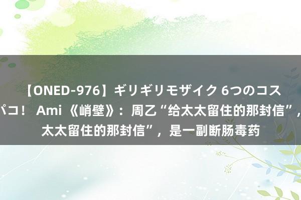 【ONED-976】ギリギリモザイク 6つのコスチュームでパコパコ！ Ami 《峭壁》：周乙“给太太留住的那封信”，是一副断肠毒药