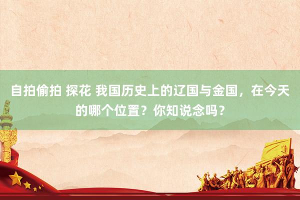 自拍偷拍 探花 我国历史上的辽国与金国，在今天的哪个位置？你知说念吗？