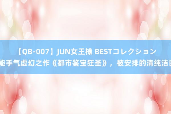 【QB-007】JUN女王様 BESTコレクション 能手气虚幻之作《都市鉴宝狂圣》，被安排的清纯洁白