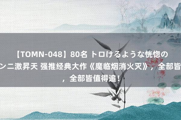 【TOMN-048】80名 トロけるような恍惚の表情 クンニ激昇天 强推经典大作《魔临烟消火灭》，全部皆值得追！