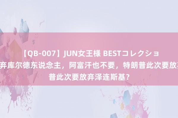 【QB-007】JUN女王様 BESTコレクション 弃越南，弃库尔德东说念主，阿富汗也不要，特朗普此次要放弃泽连斯基？