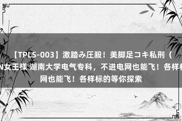 【TPLS-003】激踏み圧殺！美脚足コキ私刑（リンチ） JUN女王様 湖南大学电气专科，不进电网也能飞！各样标的等你探索