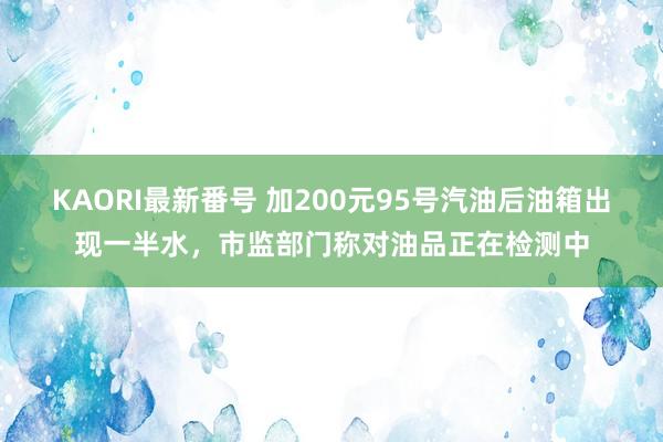 KAORI最新番号 加200元95号汽油后油箱出现一半水，市监部门称对油品正在检测中