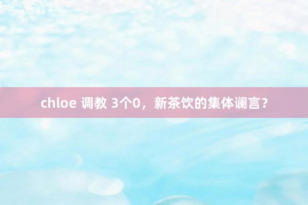 chloe 调教 3个0，新茶饮的集体谰言？