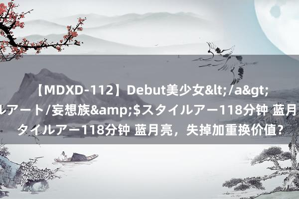 【MDXD-112】Debut美少女</a>2005-02-15スタイルアート/妄想族&$スタイルアー118分钟 蓝月亮，失掉加重换价值？