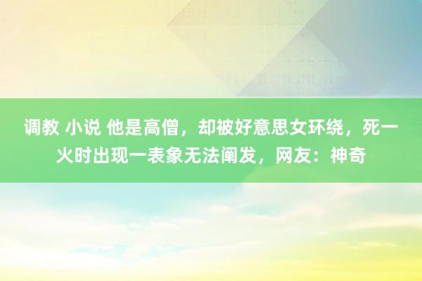 调教 小说 他是高僧，却被好意思女环绕，死一火时出现一表象无法阐发，网友：神奇