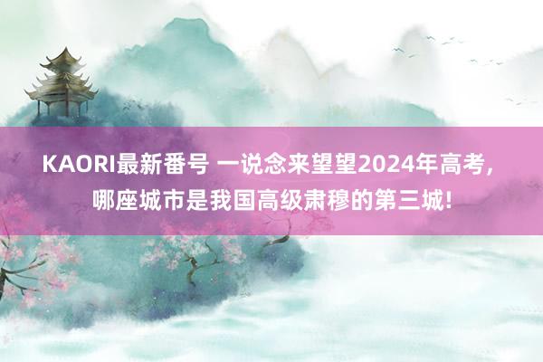 KAORI最新番号 一说念来望望2024年高考， 哪座城市是我国高级肃穆的第三城!