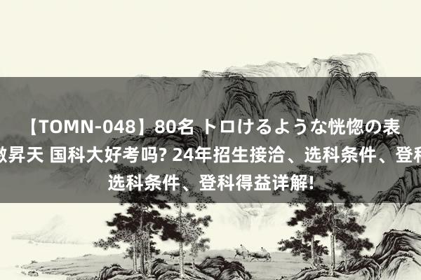 【TOMN-048】80名 トロけるような恍惚の表情 クンニ激昇天 国科大好考吗? 24年招生接洽、选科条件、登科得益详解!