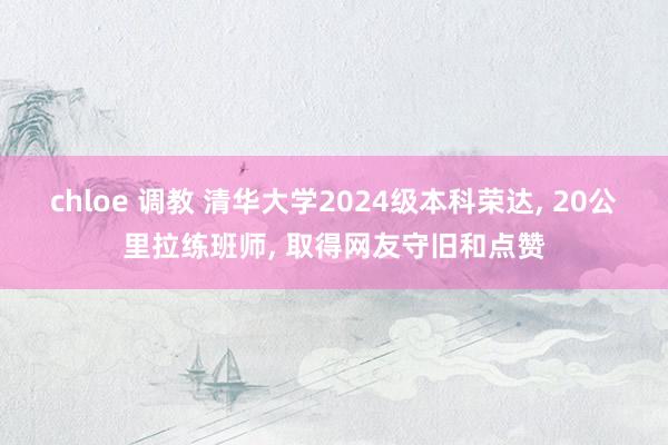 chloe 调教 清华大学2024级本科荣达， 20公里拉练班师， 取得网友守旧和点赞