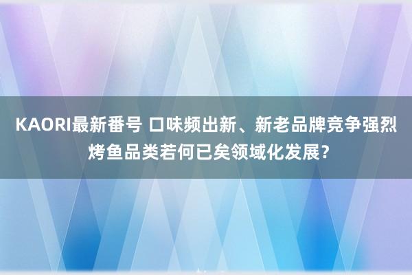 KAORI最新番号 口味频出新、新老品牌竞争强烈 烤鱼品类若何已矣领域化发展？