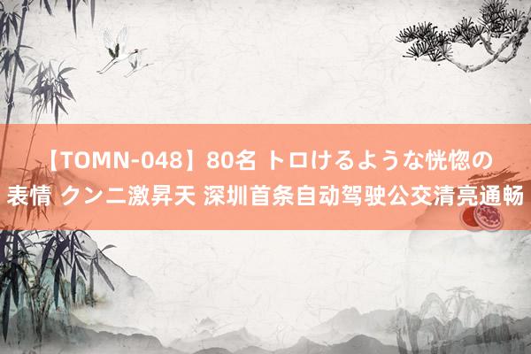 【TOMN-048】80名 トロけるような恍惚の表情 クンニ激昇天 深圳首条自动驾驶公交清亮通畅