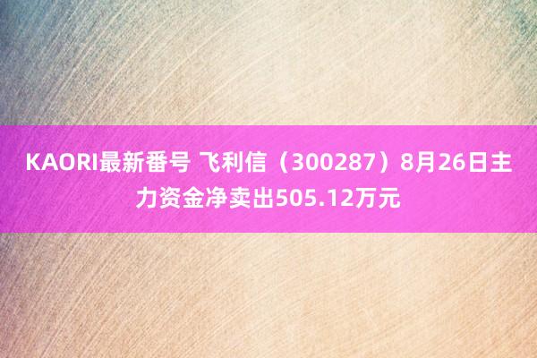 KAORI最新番号 飞利信（300287）8月26日主力资金净卖出505.12万元