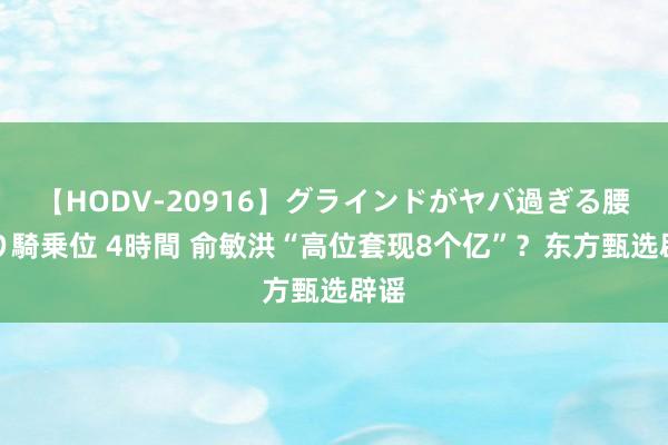 【HODV-20916】グラインドがヤバ過ぎる腰振り騎乗位 4時間 俞敏洪“高位套现8个亿”？东方甄选辟谣