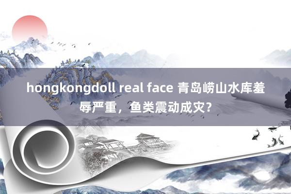 hongkongdoll real face 青岛崂山水库羞辱严重，鱼类震动成灾？