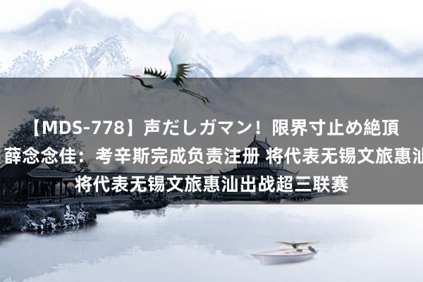 【MDS-778】声だしガマン！限界寸止め絶頂セックス 未来 薛念念佳：考辛斯完成负责注册 将代表无锡文旅惠汕出战超三联赛