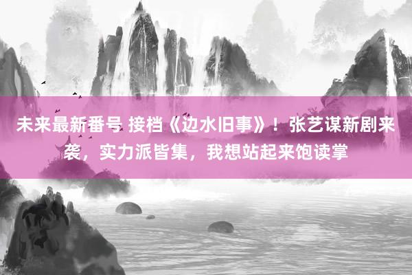 未来最新番号 接档《边水旧事》！张艺谋新剧来袭，实力派皆集，我想站起来饱读掌