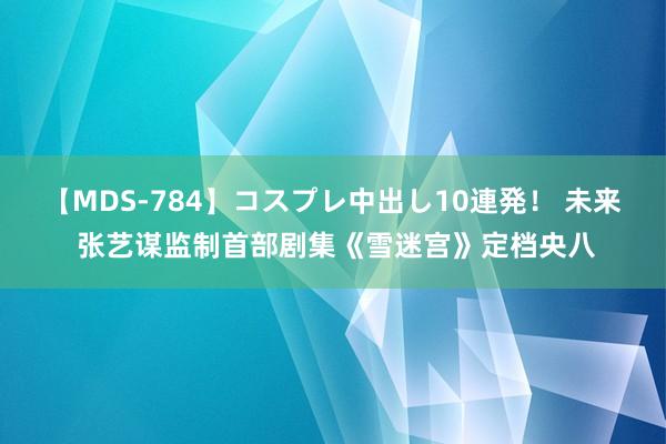 【MDS-784】コスプレ中出し10連発！ 未来 张艺谋监制首部剧集《雪迷宫》定档央八