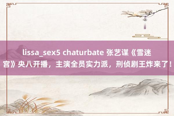 lissa_sex5 chaturbate 张艺谋《雪迷宫》央八开播，主演全员实力派，刑侦剧王炸来了！