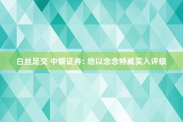 白丝足交 中银证券: 给以念念特威买入评级