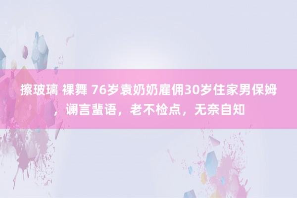 擦玻璃 裸舞 76岁袁奶奶雇佣30岁住家男保姆，谰言蜚语，老不检点，无奈自知