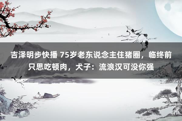 吉泽明步快播 75岁老东说念主住猪圈，临终前只思吃顿肉，犬子：流浪汉可没你强