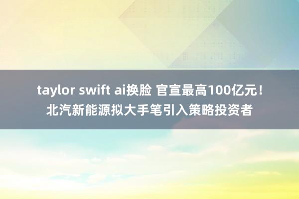 taylor swift ai换脸 官宣最高100亿元！北汽新能源拟大手笔引入策略投资者