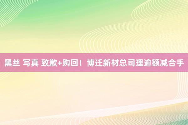 黑丝 写真 致歉+购回！博迁新材总司理逾额减合手