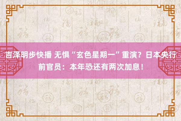 吉泽明步快播 无惧“玄色星期一”重演？日本央行前官员：本年恐还有两次加息！