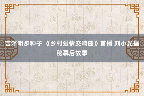 吉泽明步种子 《乡村爱情交响曲》首播 刘小光揭秘幕后故事