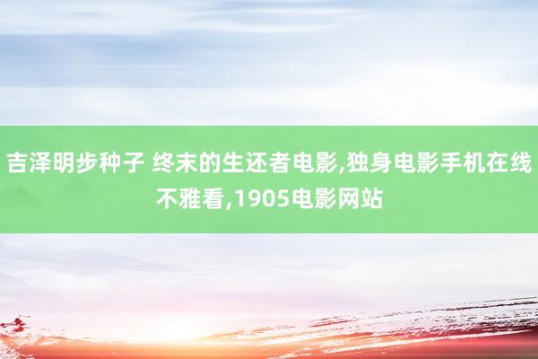 吉泽明步种子 终末的生还者电影，独身电影手机在线不雅看，1905电影网站