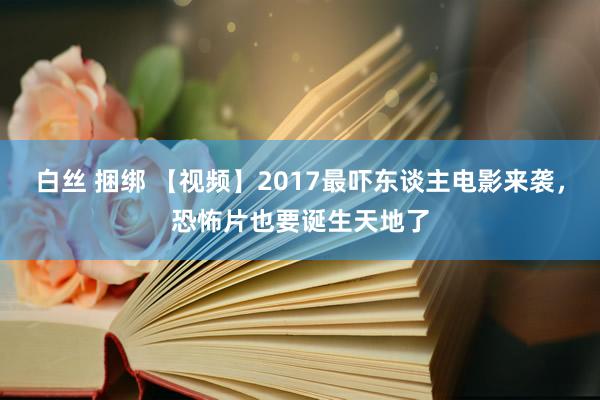 白丝 捆绑 【视频】2017最吓东谈主电影来袭，恐怖片也要诞生天地了