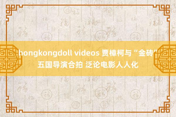 hongkongdoll videos 贾樟柯与“金砖”五国导演合拍 泛论电影人人化