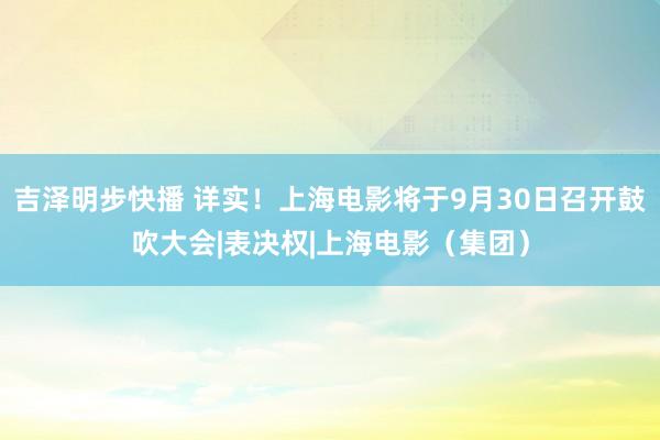 吉泽明步快播 详实！上海电影将于9月30日召开鼓吹大会|表决权|上海电影（集团）