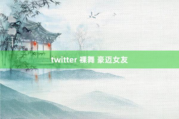 twitter 裸舞 豪迈女友