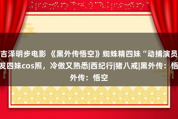 吉泽明步电影 《黑外传悟空》蜘蛛精四妹“动捕演员”发四妹cos照，冷傲又熟悉|西纪行|猪八戒|黑外传：悟空